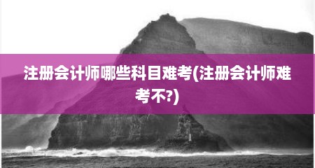 注册会计师哪些科目难考(注册会计师难考不?)