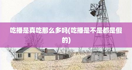 吃播是真吃那么多吗(吃播是不是都是假的)