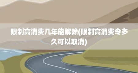 限制高消费几年能解除(限制高消费令多久可以取消)