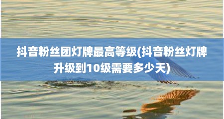 抖音粉丝团灯牌最高等级(抖音粉丝灯牌升级到10级需要多少天)