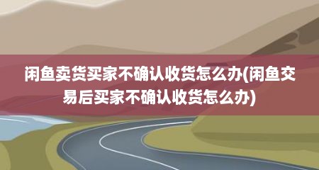 闲鱼卖货买家不确认收货怎么办(闲鱼交易后买家不确认收货怎么办)