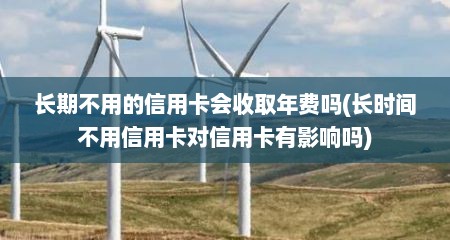 长期不用的信用卡会收取年费吗(长时间不用信用卡对信用卡有影响吗)