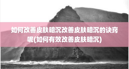 如何改善皮肤暗沉改善皮肤暗沉的诀窍呢(如何有效改善皮肤暗沉)