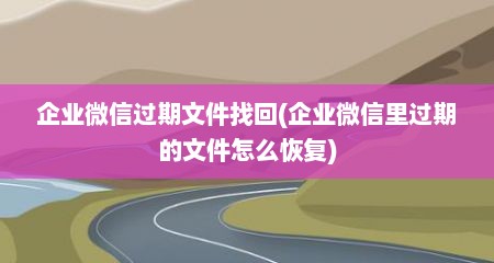 企业微信过期文件找回(企业微信里过期的文件怎么恢复)