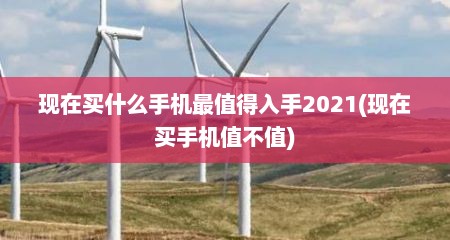 现在买什么手机最值得入手2021(现在买手机值不值)