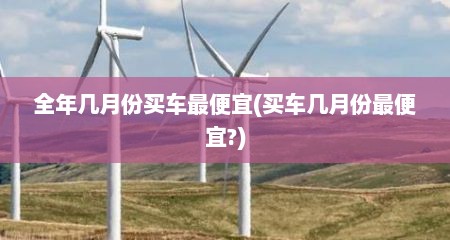 全年几月份买车最便宜(买车几月份最便宜?)