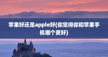 苹果好还是apple好(你觉得你和苹果手机哪个更好)