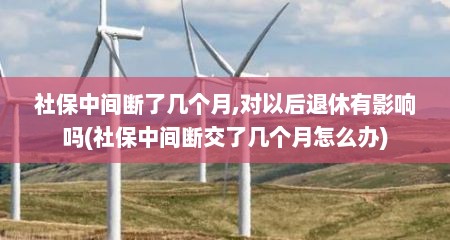社保中间断了几个月,对以后退休有影响吗(社保中间断交了几个月怎么办)