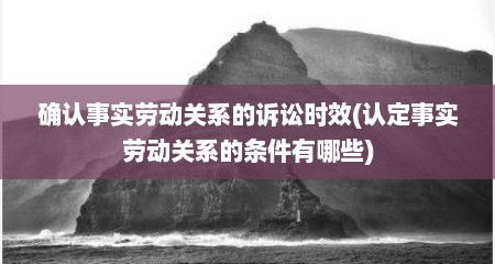 确认事实劳动关系的诉讼时效(认定事实劳动关系的条件有哪些)