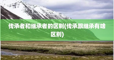 传承者和继承者的区别(传承跟继承有啥区别)