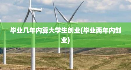 毕业几年内算大学生创业(毕业两年内创业)