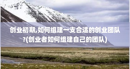 创业初期,如何组建一支合适的创业团队?(创业者如何组建自己的团队)