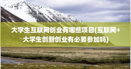 大学生互联网创业有哪些项目(互联网+大学生创新创业有必要参加吗)