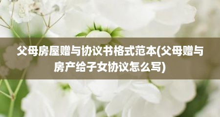 父母房屋赠与协议书格式范本(父母赠与房产给子女协议怎么写)