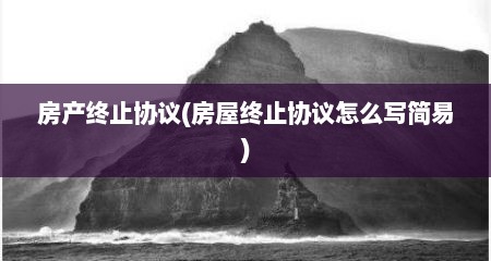 房产终止协议(房屋终止协议怎么写简易)