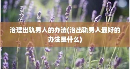 治理出轨男人的办法(治出轨男人最好的办法是什么)
