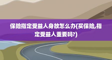 保险指定受益人身故怎么办(买保险,指定受益人重要吗?)