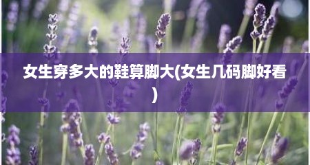女生穿多大的鞋算脚大(女生几码脚好看)