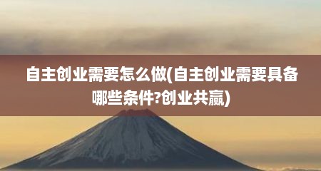 自主创业需要怎么做(自主创业需要具备哪些条件?创业共赢)