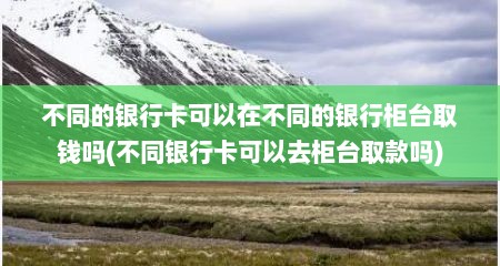 不同的银行卡可以在不同的银行柜台取钱吗(不同银行卡可以去柜台取款吗)
