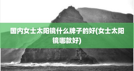 国内女士太阳镜什么牌子的好(女士太阳镜哪款好)