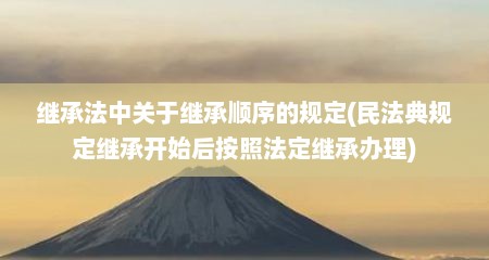 继承法中关于继承顺序的规定(民法典规定继承开始后按照法定继承办理)