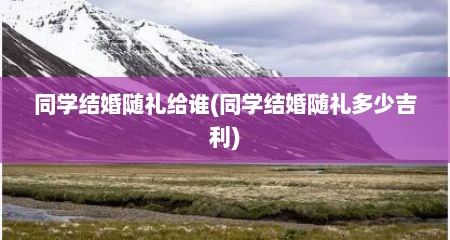 同学结婚随礼给谁(同学结婚随礼多少吉利)