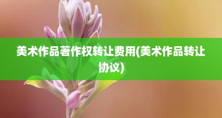 美术作品著作权转让费用(美术作品转让协议)