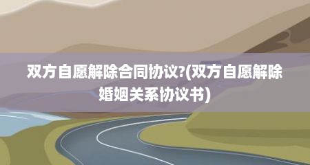 双方自愿解除合同协议?(双方自愿解除婚姻关系协议书)