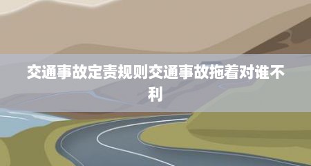 交通事故定责规则交通事故拖着对谁不利