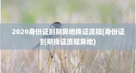 2020身份证到期异地换证流程(身份证到期换证流程异地)
