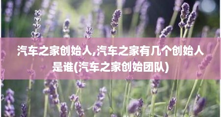 汽车之家创始人,汽车之家有几个创始人是谁(汽车之家创始团队)