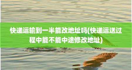 快递运输到一半能改地址吗(快递运送过程中能不能中途修改地址)