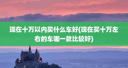 现在十万以内买什么车好(现在买十万左右的车哪一款比较好)