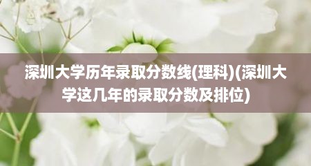 深圳大学历年录取分数线(理科)(深圳大学这几年的录取分数及排位)