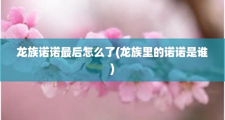 龙族诺诺最后怎么了(龙族里的诺诺是谁)