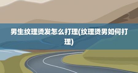 男生纹理烫发怎么打理(纹理烫男如何打理)
