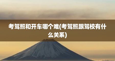 考驾照和开车哪个难(考驾照跟驾校有什么关系)