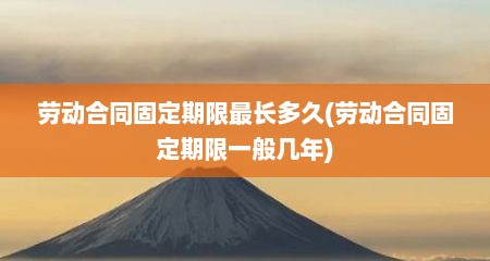 劳动合同固定期限最长多久(劳动合同固定期限一般几年)
