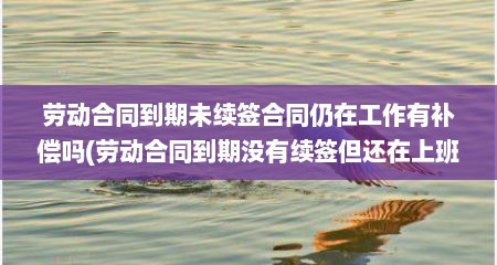 劳动合同到期未续签合同仍在工作有补偿吗(劳动合同到期没有续签但还在上班可以吗)