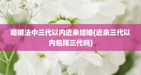 婚姻法中三代以内近亲结婚(近亲三代以内包括三代吗)