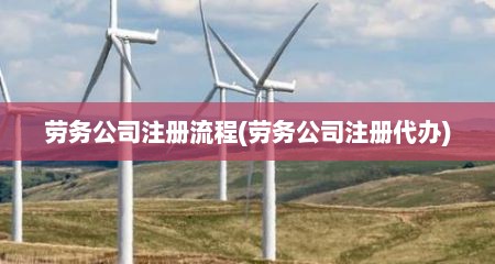 劳务公司注册流程(劳务公司注册代办)