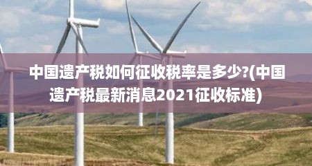 中国遗产税如何征收税率是多少?(中国遗产税最新消息2021征收标准)