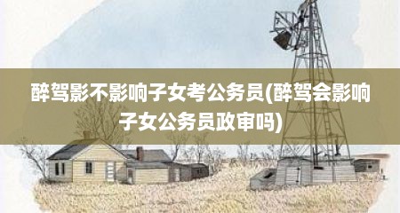 醉驾影不影响子女考公务员(醉驾会影响子女公务员政审吗)