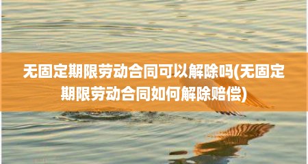 无固定期限劳动合同可以解除吗(无固定期限劳动合同如何解除赔偿)