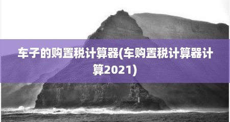 车子的购置税计算器(车购置税计算器计算2021)