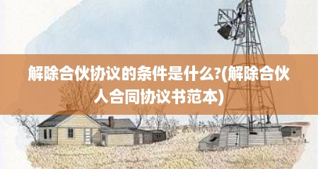 解除合伙协议的条件是什么?(解除合伙人合同协议书范本)