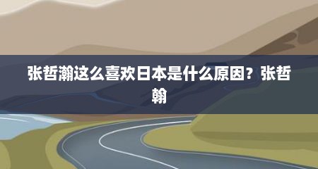 张哲瀚这么喜欢日本是什么原因？张哲翰