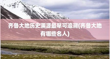 齐鲁大地历史渊源最早可追溯(齐鲁大地有哪些名人)