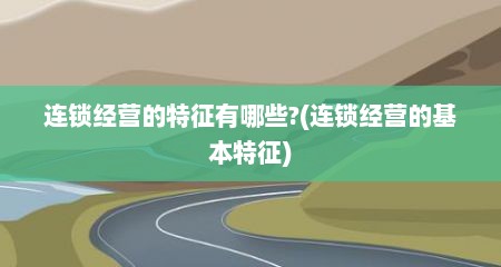 连锁经营的特征有哪些?(连锁经营的基本特征)